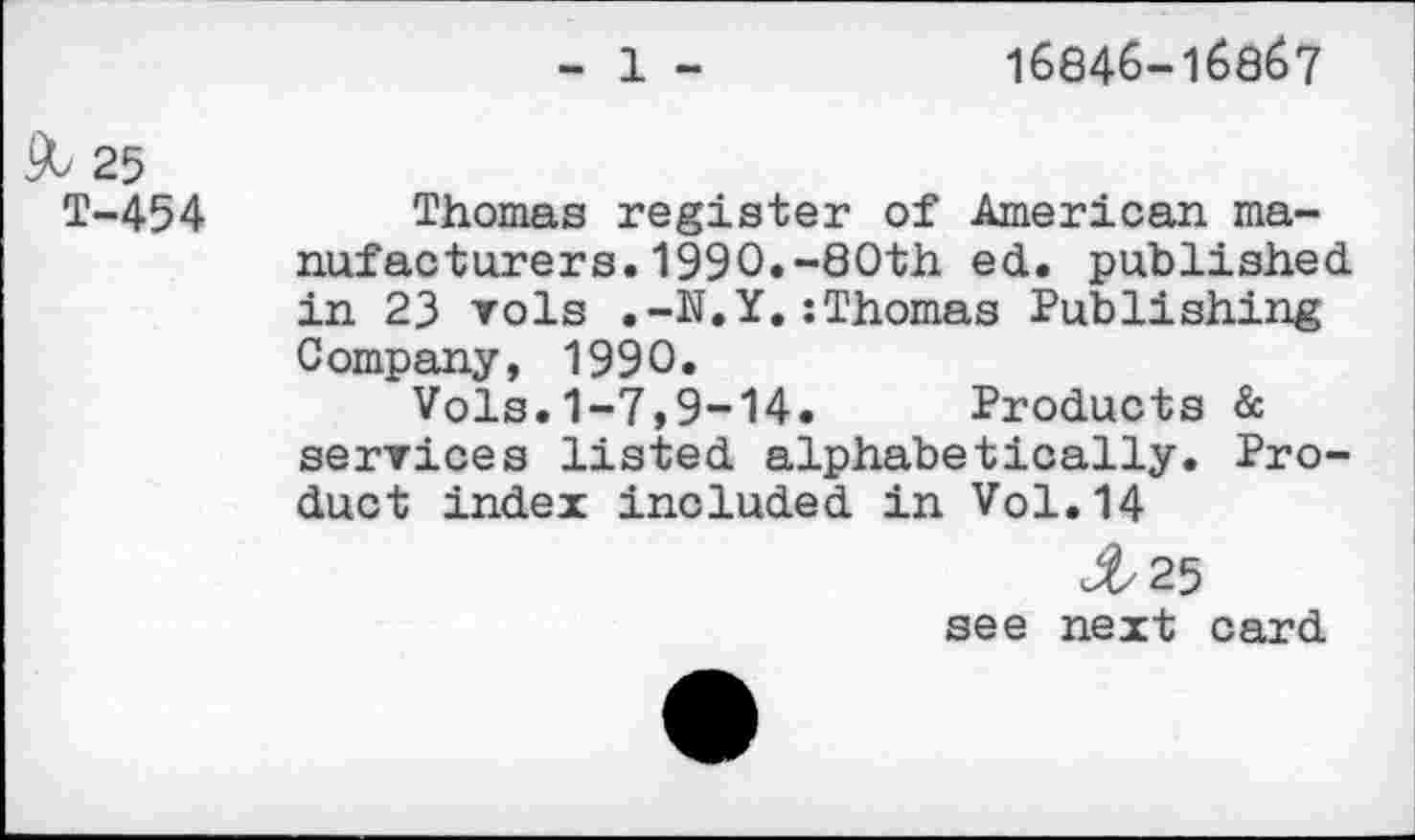 ﻿16846-168Ö7
& 25
T-454
Thomas register of American manufacturers. 1990.-80th ed. published in 23 vols .-N.Y.:Thomas Publishing Company, 1990.
Vols.1-7,9-14. Products & services listed alphabetically. Product index included in Vol.14
<#/25
see next card